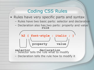 Coding CSS Rules Rules have very specific parts and syntax Rules have two basic parts: selector and declaration Declaration also has two parts: property and value Selector tells the rule what to modify Declaration tells the rule how to modify it h2 { font-style : italic ; } rule property   value selector   declaration 