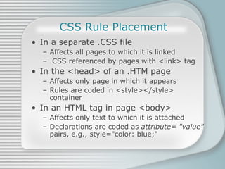 CSS Rule Placement In a separate .CSS file Affects all pages to which it is linked .CSS referenced by pages with <link> tag In the <head> of an .HTM page Affects only page in which it appears Rules are coded in <style></style> container In an HTML tag in page <body> Affects only text to which it is attached Declarations are coded as  attribute= &quot;value&quot;  pairs, e.g., style=&quot;color: blue;&quot; 