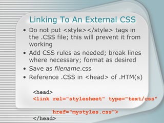 Linking To An External CSS Do not put <style></style> tags in the .CSS file; this will prevent it from working Add CSS rules as needed; break lines where necessary; format as desired Save as  filename .css Reference .CSS in <head> of .HTM(s) <head> <link rel=&quot;stylesheet&quot; type=&quot;text/css&quot;    href=&quot;mystyles.css&quot;> </head> 