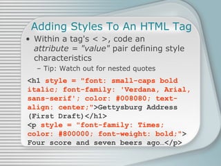 Adding Styles To An HTML Tag Within a tag's < >, code an  attribute = &quot;value&quot;  pair defining style characteristics Tip: Watch out for nested quotes <h1  style = &quot;font: small-caps bold italic; font-family: 'Verdana, Arial, sans-serif'; color: #008080; text-align: center;&quot; >Gettysburg Address (First Draft)</h1> <p  style = &quot;font-family: Times; color: #800000; font-weight: bold;&quot; > Four score and seven beers ago…</p> 