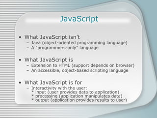 JavaScript What JavaScript isn’t Java (object-oriented programming language) A &quot;programmers-only&quot; language What JavaScript is Extension to HTML (support depends on browser) An accessible, object-based scripting language What JavaScript is for Interactivity with the user:  * input (user provides data to application)  * processing (application manipulates data) * output (application provides results to user) 