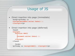 Usage of JS Direct insertion into page (immediate) <body><p>Today is  <script>document.write( Date() );  </script> </p> Direct insertion into page (deferred) <head> <script> function dwd()    {   document.write( Date() );    } </script> </head> . . . <body> <p>Today is  <script>dwd(); </script> </p> 