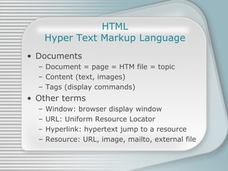 HTML Hyper Text Markup Language Documents Document = page = HTM file = topic Content (text, images) Tags (display commands) Other terms Window: browser display window URL: Uniform Resource Locator Hyperlink: hypertext jump to a resource Resource: URL, image, mailto, external file 