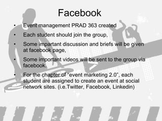 Facebook  Event management PRAD 363 created Each student should join the group, Some impartant discussion and briefs will be given at facebook page, Some important videos will be sent to the group via facebook. For the chapter of “event marketing 2.0”, each student are assigned to create an event at social network sites. (i.e.Twitter, Facebook, Linkedin) 