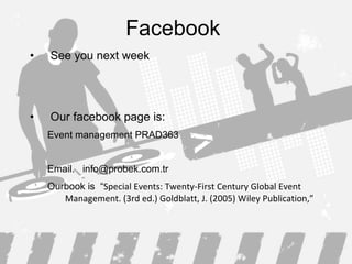 Facebook  See you next week Our facebook page is: Event management PRAD363 Email.  [email_address] Ourbook is  “ Special Events: Twenty-First Century Global Event Management. (3rd ed.) Goldblatt, J. (2005) Wiley Publication, ” 