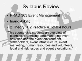 Syllabus Review PRAD 363 Event Management Inanç Alikılıç 2 Theory  + 2 Practice = Total 4 hours  “ This course give students an overview of planning, organizing, and managing event activities and the event environment, stakeholders, event infrastructure,  event  marketing, human resources  and volunteers , legal  and risk  issues  and event evaluations.” 