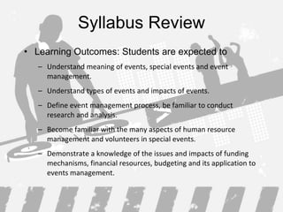 Syllabus Review Learning Outcomes: Students are expected to Understand meaning of events, special events and event management . Understand types of events  and impacts of events. Define event management process , be familiar to conduct research and analysis. Become familiar with the many aspects of human resource management and volunteers in special events.  Demonstrate a knowledge of the issues and impacts of funding mechanisms, financial resources, budgeting and its application to events management . 