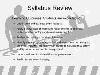 Syllabus Review Learning Outcomes: Students are expected to Understand and evaluate event logistics . Apply a knowledge of marketing requirements to an event; understand technology and event marketing 2.0 . Analyze and manage the risks of an event . Identify the appropriate legislation and regulations pertaining to the event industry, especially with regard to risk, health & safety, and its impact upon events management . Understand event sustainability and green events . Predict future event industry . 