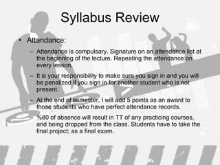 Syllabus Review Attandance:  Attendance is compulsary. Signature on an attendance list at t he beginning of  the lecture .  Repeating the attendance on every lesson.   I t is your responsibility to make sure you sign in and you will be penalized if you sign in for a nother  student who is not  present .  At the end of semester, I will  add  5 points  as an award  to those students who have perfect attendance records. %80  of absence will result in TT  of any practicing courses,  and being dropped from the class. Students have to take the final  project ;  as a final exam .  