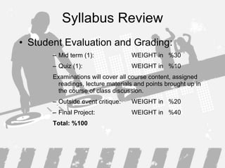 Syllabus Review Student Evaluation and Grading : Mid term (1): WEIGHT in  %30 Quiz (1): WEIGHT in  %10 Examinations will cover all course content, assigned readings, lecture materials and points brought up in the course of class discussion. Outside event critique:  WEIGHT in  %20 Final Project:   WEIGHT in  %40 Total: %100 