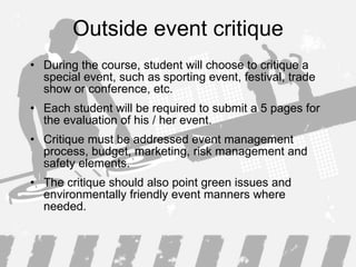 Outside event critique During the course, student will choose to critique a special event, such as sporting event, festival , trade show  or conference , etc. Each student will be required to submit a  5  page s   for the  evaluation of  his / her  event .  Critique must be addressed event management process, budget ,  marketing, risk management  and safety elements.  The critique  should  also  point green issues and  environmentally friendly  event manners where needed . 