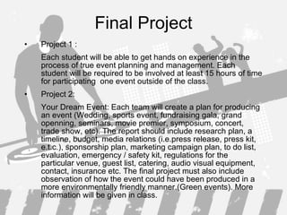 Final Project Project 1 : Each student will be able to get hands on experience in the process of true event planning and management. Each student will be required to be involved at least 15 hours of time for participating  one event outside of the class.  Project 2: Your Dream Event: Each team will create a plan for producing an event (Wedding, sports event, fundraising gala, grand openning, seminars, movie premier, symposium, concert, trade show, etc). The report should include research plan, a timeline, budget, media relations (i.e.press release, press kit, e.t.c.), sponsorship plan, marketing campaign plan, to do list, evaluation, emergency / safety kit, regulations for the particular venue, guest list, catering, audio visual equipment, contact, insurance etc. The final project must  also include observation of how the event could have been produce d  in a more environmentally friendly manner. (Green events).  More information will be given in class. 