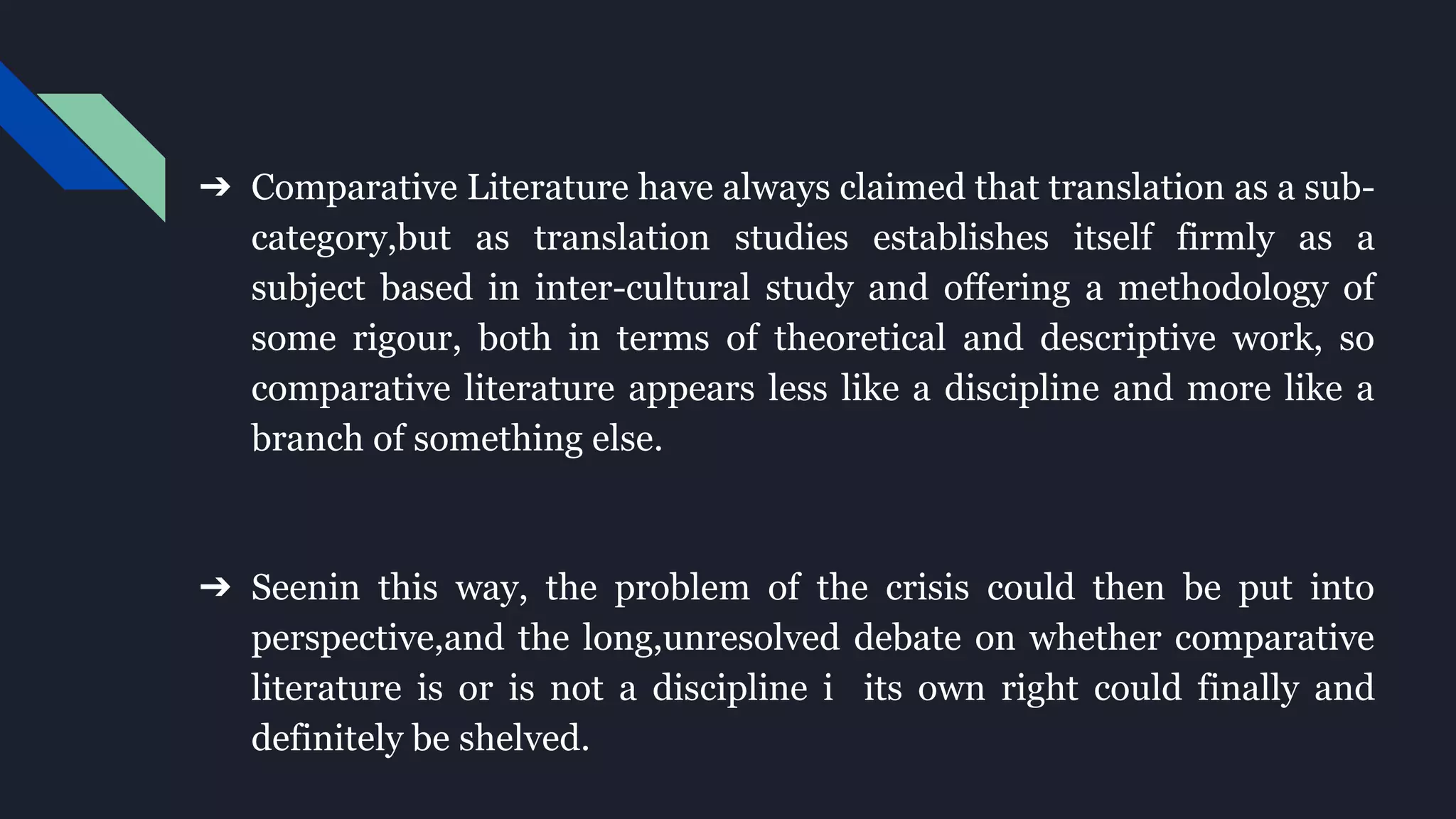 ➔ Comparative Literature have always claimed that translation as a sub-
category,but as translation studies establishes itself firmly as a
subject based in inter-cultural study and offering a methodology of
some rigour, both in terms of theoretical and descriptive work, so
comparative literature appears less like a discipline and more like a
branch of something else.
➔ Seenin this way, the problem of the crisis could then be put into
perspective,and the long,unresolved debate on whether comparative
literature is or is not a discipline i its own right could finally and
definitely be shelved.
 