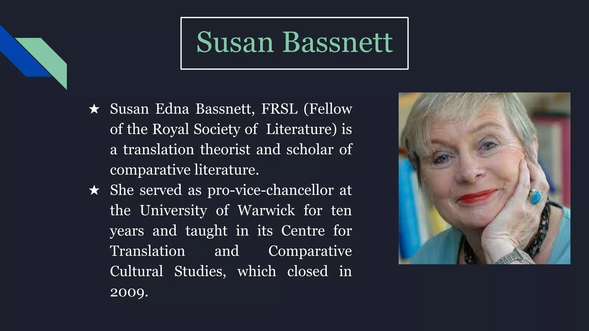 Susan Bassnett
★ Susan Edna Bassnett, FRSL (Fellow
of the Royal Society of Literature) is
a translation theorist and scholar of
comparative literature.
★ She served as pro-vice-chancellor at
the University of Warwick for ten
years and taught in its Centre for
Translation and Comparative
Cultural Studies, which closed in
2009.
 