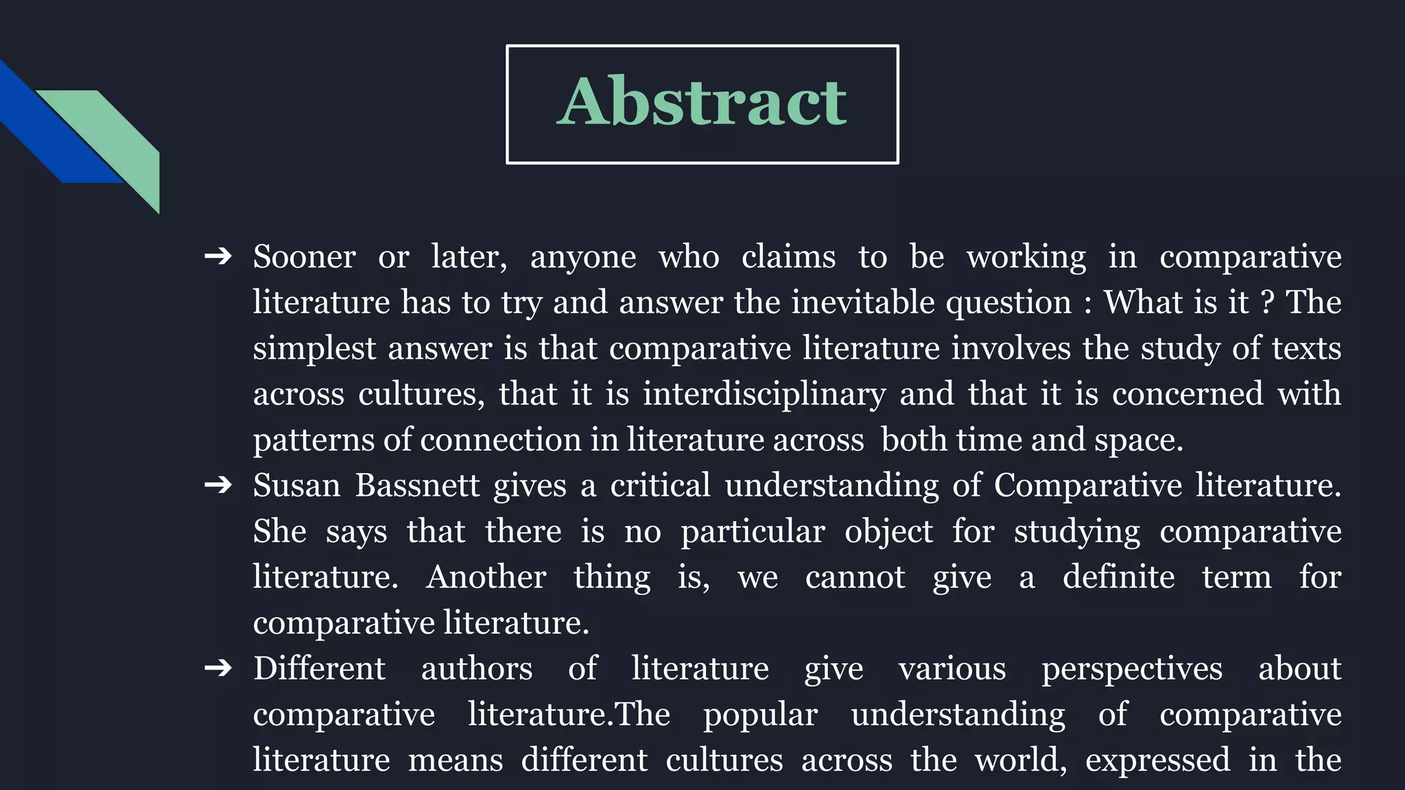 Abstract
➔ Sooner or later, anyone who claims to be working in comparative
literature has to try and answer the inevitable question : What is it ? The
simplest answer is that comparative literature involves the study of texts
across cultures, that it is interdisciplinary and that it is concerned with
patterns of connection in literature across both time and space.
➔ Susan Bassnett gives a critical understanding of Comparative literature.
She says that there is no particular object for studying comparative
literature. Another thing is, we cannot give a definite term for
comparative literature.
➔ Different authors of literature give various perspectives about
comparative literature.The popular understanding of comparative
literature means different cultures across the world, expressed in the
 