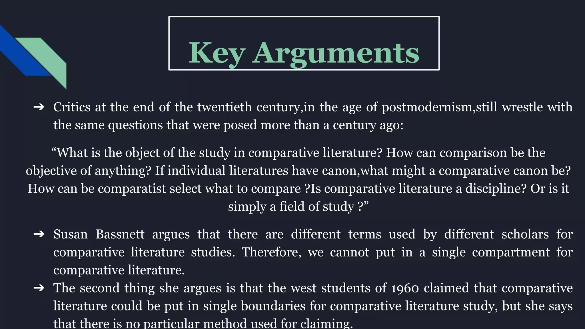 Key Arguments
➔ Critics at the end of the twentieth century,in the age of postmodernism,still wrestle with
the same questions that were posed more than a century ago:
“What is the object of the study in comparative literature? How can comparison be the
objective of anything? If individual literatures have canon,what might a comparative canon be?
How can be comparatist select what to compare ?Is comparative literature a discipline? Or is it
simply a field of study ?”
➔ Susan Bassnett argues that there are different terms used by different scholars for
comparative literature studies. Therefore, we cannot put in a single compartment for
comparative literature.
➔ The second thing she argues is that the west students of 1960 claimed that comparative
literature could be put in single boundaries for comparative literature study, but she says
that there is no particular method used for claiming.
 