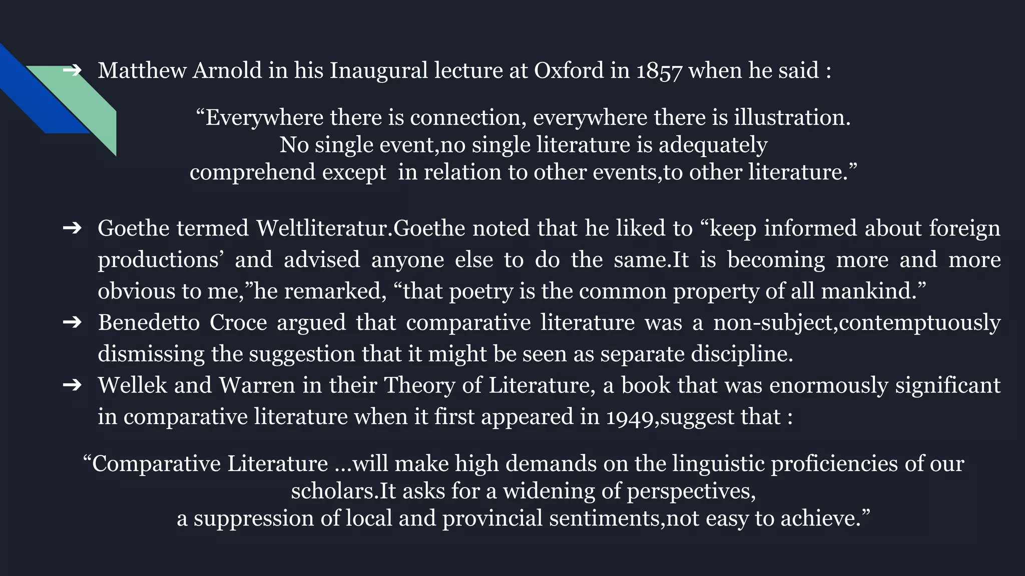 ➔ Matthew Arnold in his Inaugural lecture at Oxford in 1857 when he said :
“Everywhere there is connection, everywhere there is illustration.
No single event,no single literature is adequately
comprehend except in relation to other events,to other literature.”
➔ Goethe termed Weltliteratur.Goethe noted that he liked to “keep informed about foreign
productions’ and advised anyone else to do the same.It is becoming more and more
obvious to me,”he remarked, “that poetry is the common property of all mankind.”
➔ Benedetto Croce argued that comparative literature was a non-subject,contemptuously
dismissing the suggestion that it might be seen as separate discipline.
➔ Wellek and Warren in their Theory of Literature, a book that was enormously significant
in comparative literature when it first appeared in 1949,suggest that :
“Comparative Literature …will make high demands on the linguistic proficiencies of our
scholars.It asks for a widening of perspectives,
a suppression of local and provincial sentiments,not easy to achieve.”
 