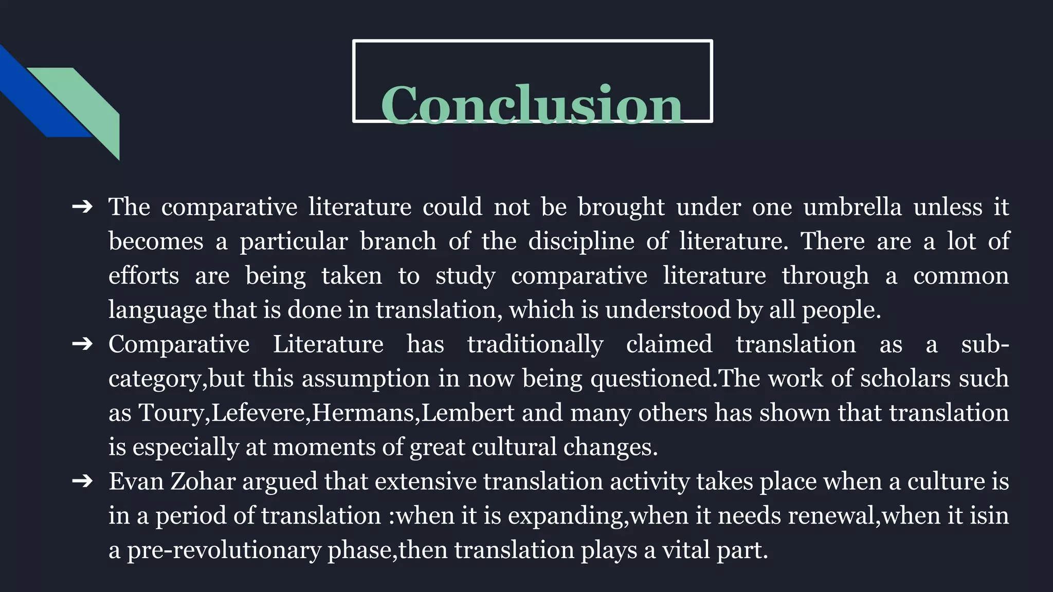Conclusion
➔ The comparative literature could not be brought under one umbrella unless it
becomes a particular branch of the discipline of literature. There are a lot of
efforts are being taken to study comparative literature through a common
language that is done in translation, which is understood by all people.
➔ Comparative Literature has traditionally claimed translation as a sub-
category,but this assumption in now being questioned.The work of scholars such
as Toury,Lefevere,Hermans,Lembert and many others has shown that translation
is especially at moments of great cultural changes.
➔ Evan Zohar argued that extensive translation activity takes place when a culture is
in a period of translation :when it is expanding,when it needs renewal,when it isin
a pre-revolutionary phase,then translation plays a vital part.
 