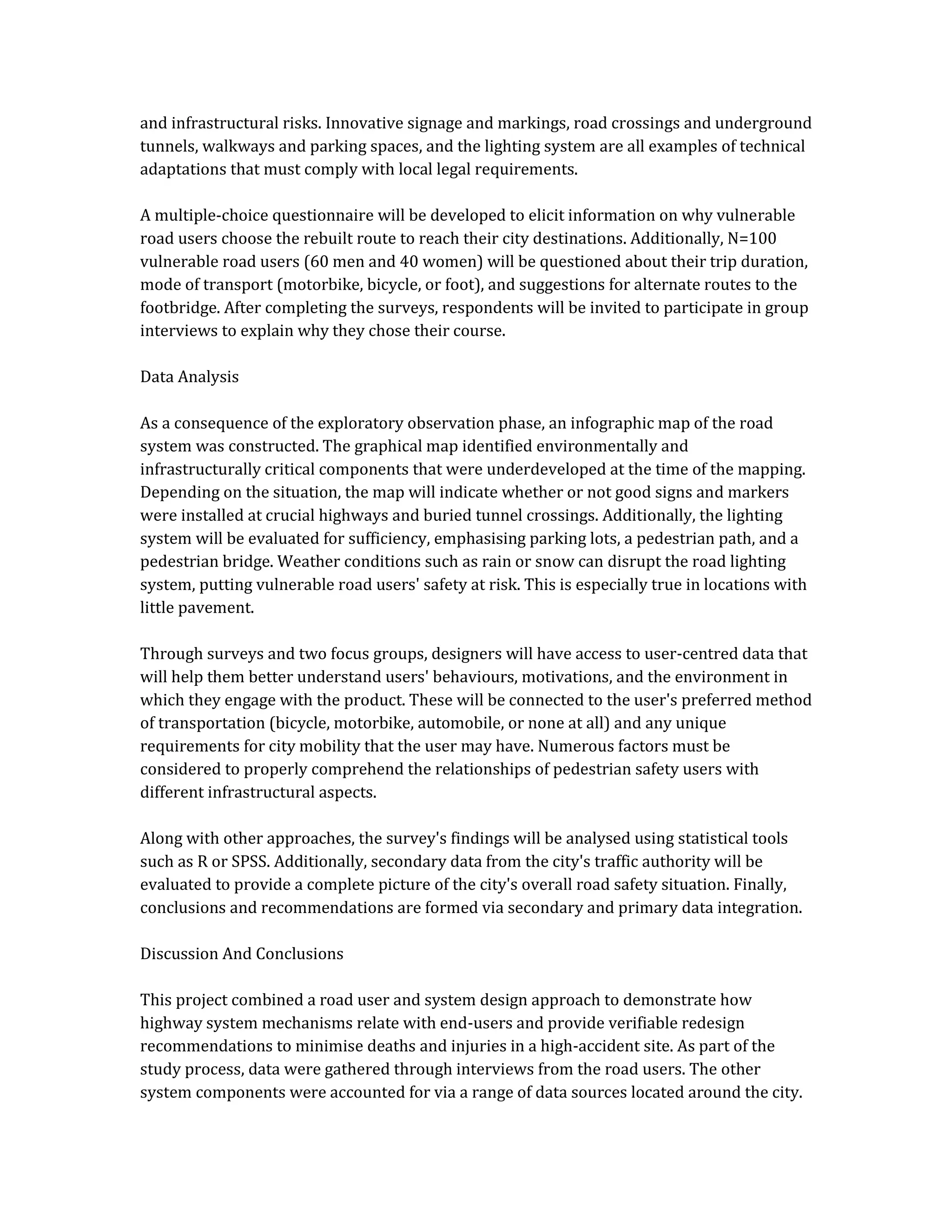 and infrastructural risks. Innovative signage and markings, road crossings and underground
tunnels, walkways and parking spaces, and the lighting system are all examples of technical
adaptations that must comply with local legal requirements.
A multiple-choice questionnaire will be developed to elicit information on why vulnerable
road users choose the rebuilt route to reach their city destinations. Additionally, N=100
vulnerable road users (60 men and 40 women) will be questioned about their trip duration,
mode of transport (motorbike, bicycle, or foot), and suggestions for alternate routes to the
footbridge. After completing the surveys, respondents will be invited to participate in group
interviews to explain why they chose their course.
Data Analysis
As a consequence of the exploratory observation phase, an infographic map of the road
system was constructed. The graphical map identified environmentally and
infrastructurally critical components that were underdeveloped at the time of the mapping.
Depending on the situation, the map will indicate whether or not good signs and markers
were installed at crucial highways and buried tunnel crossings. Additionally, the lighting
system will be evaluated for sufficiency, emphasising parking lots, a pedestrian path, and a
pedestrian bridge. Weather conditions such as rain or snow can disrupt the road lighting
system, putting vulnerable road users' safety at risk. This is especially true in locations with
little pavement.
Through surveys and two focus groups, designers will have access to user-centred data that
will help them better understand users' behaviours, motivations, and the environment in
which they engage with the product. These will be connected to the user's preferred method
of transportation (bicycle, motorbike, automobile, or none at all) and any unique
requirements for city mobility that the user may have. Numerous factors must be
considered to properly comprehend the relationships of pedestrian safety users with
different infrastructural aspects.
Along with other approaches, the survey's findings will be analysed using statistical tools
such as R or SPSS. Additionally, secondary data from the city's traffic authority will be
evaluated to provide a complete picture of the city's overall road safety situation. Finally,
conclusions and recommendations are formed via secondary and primary data integration.
Discussion And Conclusions
This project combined a road user and system design approach to demonstrate how
highway system mechanisms relate with end-users and provide verifiable redesign
recommendations to minimise deaths and injuries in a high-accident site. As part of the
study process, data were gathered through interviews from the road users. The other
system components were accounted for via a range of data sources located around the city.
 