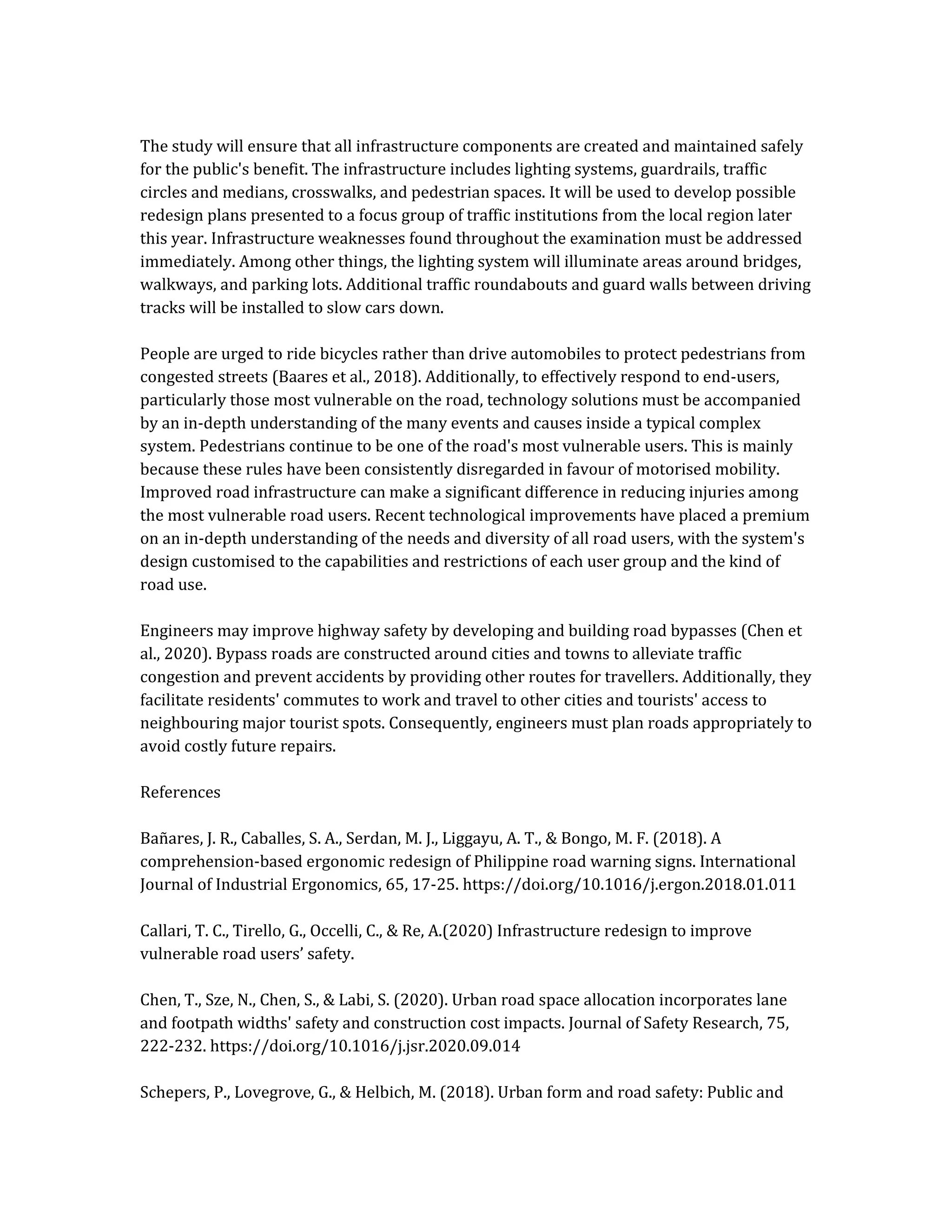 The study will ensure that all infrastructure components are created and maintained safely
for the public's benefit. The infrastructure includes lighting systems, guardrails, traffic
circles and medians, crosswalks, and pedestrian spaces. It will be used to develop possible
redesign plans presented to a focus group of traffic institutions from the local region later
this year. Infrastructure weaknesses found throughout the examination must be addressed
immediately. Among other things, the lighting system will illuminate areas around bridges,
walkways, and parking lots. Additional traffic roundabouts and guard walls between driving
tracks will be installed to slow cars down.
People are urged to ride bicycles rather than drive automobiles to protect pedestrians from
congested streets (Baares et al., 2018). Additionally, to effectively respond to end-users,
particularly those most vulnerable on the road, technology solutions must be accompanied
by an in-depth understanding of the many events and causes inside a typical complex
system. Pedestrians continue to be one of the road's most vulnerable users. This is mainly
because these rules have been consistently disregarded in favour of motorised mobility.
Improved road infrastructure can make a significant difference in reducing injuries among
the most vulnerable road users. Recent technological improvements have placed a premium
on an in-depth understanding of the needs and diversity of all road users, with the system's
design customised to the capabilities and restrictions of each user group and the kind of
road use.
Engineers may improve highway safety by developing and building road bypasses (Chen et
al., 2020). Bypass roads are constructed around cities and towns to alleviate traffic
congestion and prevent accidents by providing other routes for travellers. Additionally, they
facilitate residents' commutes to work and travel to other cities and tourists' access to
neighbouring major tourist spots. Consequently, engineers must plan roads appropriately to
avoid costly future repairs.
References
Bañares, J. R., Caballes, S. A., Serdan, M. J., Liggayu, A. T., & Bongo, M. F. (2018). A
comprehension-based ergonomic redesign of Philippine road warning signs. International
Journal of Industrial Ergonomics, 65, 17-25. https://doi.org/10.1016/j.ergon.2018.01.011
Callari, T. C., Tirello, G., Occelli, C., & Re, A.(2020) Infrastructure redesign to improve
vulnerable road users’ safety.
Chen, T., Sze, N., Chen, S., & Labi, S. (2020). Urban road space allocation incorporates lane
and footpath widths' safety and construction cost impacts. Journal of Safety Research, 75,
222-232. https://doi.org/10.1016/j.jsr.2020.09.014
Schepers, P., Lovegrove, G., & Helbich, M. (2018). Urban form and road safety: Public and
 