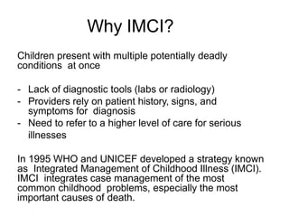 Why IMCI?
Children present with multiple potentially deadly
conditions at once
- Lack of diagnostic tools (labs or radiology)
- Providers rely on patient history, signs, and
symptoms for diagnosis
- Need to refer to a higher level of care for serious
illnesses
In 1995 WHO and UNICEF developed a strategy known
as Integrated Management of Childhood Illness (IMCI).
IMCI integrates case management of the most
common childhood problems, especially the most
important causes of death.
 