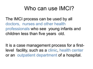 Who can use IMCI?
The IMCI process can be used by all
doctors, nurses and other health
professionals who see young infants and
children less than five years old.
It is a case management process for a first-
level facility, such as a clinic, health center
or an outpatient department of a hospital.
 