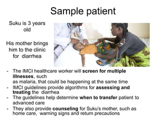 Sample patient
- The IMCI healthcare worker will screen for multiple
illnesses, such
as malaria, that could be happening at the same time
- IMCI guidelines provide algorithms for assessing and
treating the diarrhea
- The guidelines help determine when to transfer patient to
advanced care
- They also provide counseling for Suku’s mother, such as
home care, warning signs and return precautions
Suku is 3 years
old
His mother brings
him to the clinic
for diarrhea
 
