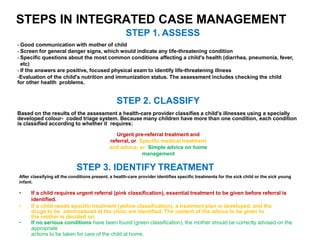 STEPS IN INTEGRATED CASE MANAGEMENT
STEP 1. ASSESS
- Good communication with mother of child
- Screen for general danger signs, which would indicate any life-threatening condition
- Specific questions about the most common conditions affecting a child's health (diarrhea, pneumonia, fever,
etc)
- If the answers are positive, focused physical exam to identify life-threatening illness
-Evaluation of the child's nutrition and immunization status. The assessment includes checking the child
for other health problems.
STEP 2. CLASSIFY
Based on the results of the assessment a health-care provider classifies a child's illnesses using a specially
developed colour- coded triage system. Because many children have more than one condition, each condition
is classified according to whether it requires:
Urgent pre-referral treatment and
referral, or Specific medical treatment
and advice, or Simple advice on home
management
STEP 3. IDENTIFY TREATMENT
After classifying all the conditions present, a health-care provider identifies specific treatments for the sick child or the sick young
infant.
• If a child requires urgent referral (pink classification), essential treatment to be given before referral is
identified.
• If a child needs specific treatment (yellow classification), a treatment plan is developed, and the
drugs to be administered at the clinic are identified. The content of the advice to be given to
the mother is decided on.
• If no serious conditions have been found (green classification), the mother should be correctly advised on the
appropriate
actions to be taken for care of the child at home.
 