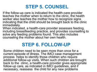 STEP 6. FOLLOW-UP
Some children need to be seen more than once for a
current episode of illness. The IMCI case management
process helps to identify those children who require
additional follow-up visits. When such children are brought
back to the clinic, a health-care provider gives appropriate
follow-up care, as indicated in IMCI guidelines, and if
necessary, reassess the child for any new problems
STEP 5. COUNSEL
If the follow-up care is indicated the health-care provider
teaches the mother when to return to the clinic, the health
worker also teaches the mother how to recognize signs
indicating that the child should be brought back to the clinic
immediately.
When indicated, a health-care provider assesses feeding,
including breastfeeding practice, and provides counselling to
solve any feeding problems found. This also includes
counseling the mother about her own health.
 