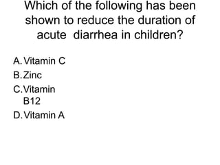 Which of the following has been
shown to reduce the duration of
acute diarrhea in children?
A.Vitamin C
B.Zinc
C.Vitamin
B12
D.Vitamin A
 