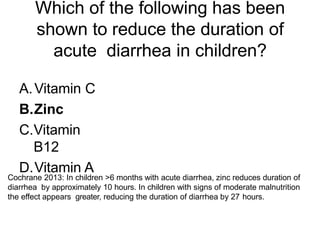 Which of the following has been
shown to reduce the duration of
acute diarrhea in children?
A.Vitamin C
B.Zinc
C.Vitamin
B12
D.Vitamin A
Cochrane 2013: In children >6 months with acute diarrhea, zinc reduces duration of
diarrhea by approximately 10 hours. In children with signs of moderate malnutrition
the effect appears greater, reducing the duration of diarrhea by 27 hours.
 