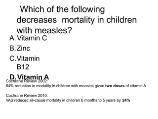 Which of the following
decreases mortality in children
with measles?
A.Vitamin C
B.Zinc
C.Vitamin
B12
D.Vitamin A
Cochrane Review 2002:
64% reduction in mortality in children with measles given two doses of vitamin A
Cochrane Review 2010:
VAS reduced all-cause mortality in children 6 months to 5 years by 24%
 