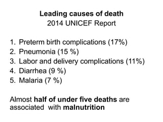 Leading causes of death
2014 UNICEF Report
1. Preterm birth complications (17%)
2. Pneumonia (15 %)
3. Labor and delivery complications (11%)
4. Diarrhea (9 %)
5. Malaria (7 %)
Almost half of under five deaths are
associated with malnutrition
 