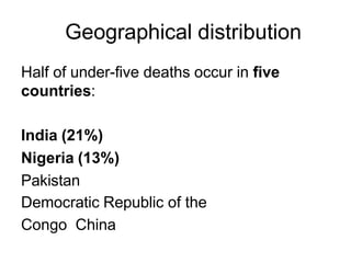 Geographical distribution
Half of under-five deaths occur in five
countries:
India (21%)
Nigeria (13%)
Pakistan
Democratic Republic of the
Congo China
 