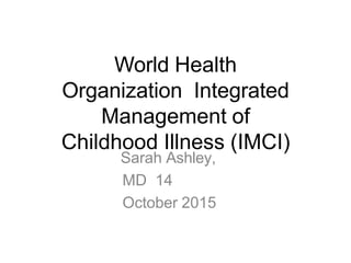 World Health
Organization Integrated
Management of
Childhood Illness (IMCI)
Sarah Ashley,
MD 14
October 2015
 