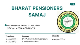 BHARAT PENSIONERS
SAMAJ
01149027335
01124376642
Telephone
2/13-A, (LGF) Backside, Jangpura
‘A’ New Delhi-110014
www.bps1955.in
Address Website
GUIDELINES HOW TO FOLLOW
SOCIAL MEDIA ACCOUNTS
 