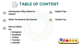 01 04
02
03
What You Need to Get Started 05
Helpful Tips
TABLE OF CONTENT
How to Follow
Us:
Instagram
Facebook
Twitter
Youtube
Linkedin
Introduction: Why Follow Us
Online?
Thanks You
 