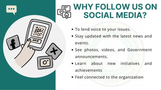 WHY FOLLOW US ON
SOCIAL MEDIA?
To lend voice to your issues.
Stay updated with the latest news and
events.
See photos, videos, and Government
announcements.
Learn about new initiatives and
achievements
Feel connected to the organization
 