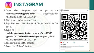 INSTAGRAM
Open the Instagram app or go to <a
href="www.instagram.com" target="_blank"
>CLICK HERE FOR DETAILS</a>
1.
Sign in or create a new account
2.
Tap the search icon Scm1938 OR you can scan QR
code .
3.
Type <a
href=https://www.instagram.com/scm1938?
igsh=MTduZGVhZzN2dHM4ZQ== target="_blank"
>CLICK HERE FOR DETAILS</a>
4.
Tap our profile in the results
5.
Press the "Follow" button
6.
 