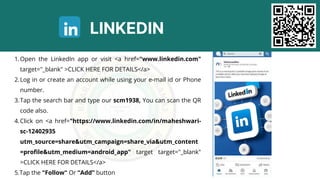 LINKEDIN
Open the LinkedIn app or visit <a href="www.linkedin.com"
target="_blank" >CLICK HERE FOR DETAILS</a>
1.
Log in or create an account while using your e-mail id or Phone
number.
2.
Tap the search bar and type our scm1938, You can scan the QR
code also.
3.
Click on <a href="https://www.linkedin.com/in/maheshwari-
sc-12402935
utm_source=share&utm_campaign=share_via&utm_content
=profile&utm_medium=android_app" target target="_blank"
>CLICK HERE FOR DETAILS</a>
4.
5.Tap the "Follow" Or “Add” button
 