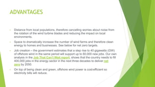 ADVANTAGES
• Distance from local populations, therefore cancelling worries about noise from
the rotation of the wind turbine blades and reducing the impact on local
environments.
• Space to dramatically increase the number of wind farms and therefore clean
energy to homes and businesses. See below for net zero targets.
• Job creation – the government estimates that a step rise to 40 gigawatts (GW)
of offshore wind in the same period will support up to 60,000 new jobs. Our own
analysis in the Job That Can’t Wait report, shows that the country needs to fill
400,000 jobs in the energy sector in the next three decades to deliver net
zero by 2050.
• On top of being clean and green, offshore wind power is cost-efficient so
electricity bills will reduce.
 