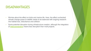 DISADVANTAGES
• Worries about the effect on birds and marine life. Here, the effect unchecked
climate change poses to wildlife needs to be balanced with ongoing research
into habitat loss, disturbance and collision.
• Some potential disruption during infrastructure creation, although the integration
of interconnectors means less disruption than multi projects.
 