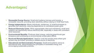 Advantages:
1. Renewable Energy Source: Small wind systems harness wind energy, a
renewable resource, providing clean electricity without relying on finite fossil fuels.
2. Energy Independence: Allows individuals, residences, or small businesses to
generate their electricity, reducing dependence on centralized power grids.
3. Reduced Electricity Costs: When appropriately sited and maintained, small wind
systems can significantly reduce electricity bills, especially in areas with consistent
wind resources.
4. Environmental Benefits: Produces clean energy, reducing greenhouse gas
emissions and contributing to environmental conservation efforts.
5. Rural and Remote Applications: Ideal for rural and remote areas where grid
access may be limited, providing a reliable source of electricity.
6. Educational and Demonstration Purposes: Small wind systems serve as
educational tools, demonstrating the principles of renewable energy and
encouraging sustainable practices.
 