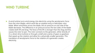 WIND TURBINE
 A wind turbine turns wind energy into electricity using the aerodynamic force
from the rotor blades, which work like an airplane wing or helicopter rotor
blade. When wind flows across the blade, the air pressure on one side of the
blade decreases. The difference in air pressure across the two sides of the blade
creates both lift and drag. The force of the lift is stronger than the drag and this
causes the rotor to spin. The rotor connects to the generator, either directly (if
it’s a direct drive turbine) or through a shaft and a series of gears (a gearbox)
that speed up the rotation and allow for a physically smaller generator. This
translation of aerodynamic force to the rotation of a generator creates
electricity.
 