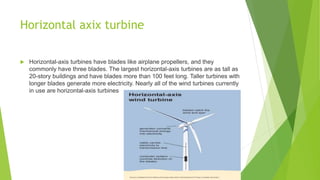 Horizontal axix turbine
 Horizontal-axis turbines have blades like airplane propellers, and they
commonly have three blades. The largest horizontal-axis turbines are as tall as
20-story buildings and have blades more than 100 feet long. Taller turbines with
longer blades generate more electricity. Nearly all of the wind turbines currently
in use are horizontal-axis turbines
 