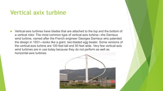 Vertical axix turbine
 Vertical-axis turbines have blades that are attached to the top and the bottom of
a vertical rotor. The most common type of vertical-axis turbine—the Darrieus
wind turbine, named after the French engineer Georges Darrieus who patented
the design in 1931—looks like a giant, two-bladed egg beater. Some versions of
the vertical-axis turbine are 100 feet tall and 50 feet wide. Very few vertical-axis
wind turbines are in use today because they do not perform as well as
horizontal-axis turbines
 