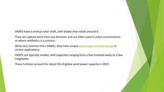 • VAWTs have a vertical rotor shaft, with blades that rotate around it.
• They can capture wind from any direction and are often used in urban environments
or where aesthetics is a concern.
• While less common than HAWTs, they have unique advantages of wind energy in
certain applications.
• VAWTs are typically smaller, with capacities ranging from a few hundred watts to a few
megawatts.
• These turbines account for about 5% of global wind power capacity in 2022.
 
