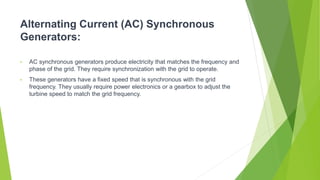 Alternating Current (AC) Synchronous
Generators:
• AC synchronous generators produce electricity that matches the frequency and
phase of the grid. They require synchronization with the grid to operate.
• These generators have a fixed speed that is synchronous with the grid
frequency. They usually require power electronics or a gearbox to adjust the
turbine speed to match the grid frequency.
 
