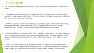 Future goals
 The future of wind energy holds promising advancements and developments across various
fronts:
 1. Technological Innovations: Continued advancements in turbine design, materials, and
manufacturing processes will enhance efficiency, allowing for larger, more powerful turbines
that can harness wind more effectively.
 2. Offshore Expansion: Offshore wind energy is expected to grow substantially. Harnessing
strong and consistent winds at sea offers vast untapped potential for clean energy
generation, with floating turbines becoming more feasible and cost-effective.
 3. Integrated Systems: Integration with other renewable energy sources like solar power and
energy storage systems will create more reliable and consistent energy production. Hybrid
systems can balance out fluctuations in wind availability, ensuring a more stable energy
supply.
 4. Smart Grids and Storage: Smart grid technologies will improve the management and
distribution of wind energy. Energy storage solutions, such as advanced batteries and grid-
scale storage, will mitigate the intermittency of wind power, making it more reliable.
 