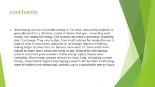 conclusion
 Wind energy utilizes the kinetic energy of the wind, captured by turbines to
generate electricity. Turbines consist of blades that spin, converting wind
energy into rotational energy. This rotation activates a generator, producing
electrical power. They vary in size, from small turbines for residential use to
massive ones in wind farms. Advances in technology improve efficiency,
making larger turbines that can harness more wind. Offshore wind farms
exploit stronger, more consistent winds at sea. Integration with storage
systems and smart grids ensures a stable energy supply despite wind
variability. Wind energy reduces reliance on fossil fuels, mitigating climate
change. Government support and ongoing research aim to make wind energy
more affordable and widespread, contributing to a sustainable energy future.
 